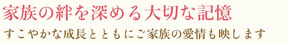 家族の絆を深める大切な記憶 すこやかな成長とともにご家族の愛情も映します