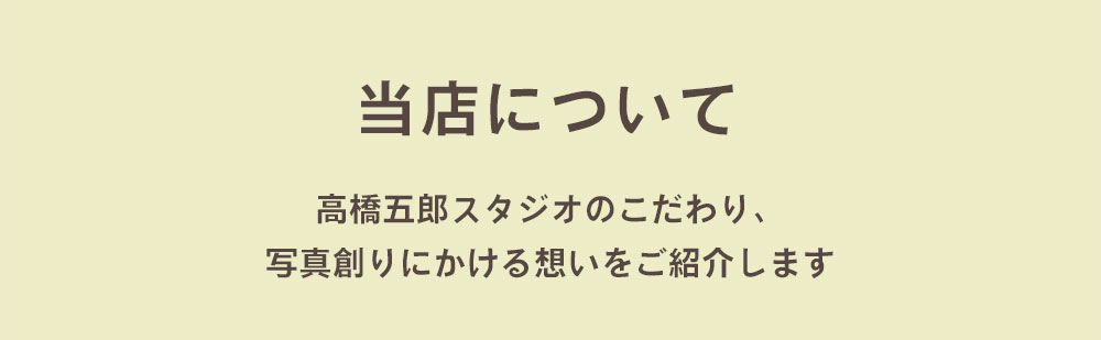 当店について 高橋五郎スタジオのこだわり、写真創りにかける想いをご紹介します